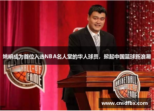 姚明成为首位入选NBA名人堂的华人球员，掀起中国篮球新浪潮